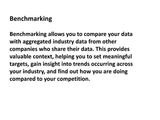 Benchmarking
Benchmarking allows you to compare your data
with aggregated industry data from other
companies who share their data. This provides
valuable context, helping you to set meaningful
targets, gain insight into trends occurring across
your industry, and find out how you are doing
compared to your competition.
 
