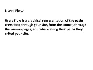 Users Flow
Users Flow is a graphical representation of the paths
users took through your site, from the source, through
the various pages, and where along their paths they
exited your site.
 