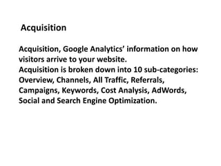 Acquisition, Google Analytics’ information on how
visitors arrive to your website.
Acquisition is broken down into 10 sub-categories:
Overview, Channels, All Traffic, Referrals,
Campaigns, Keywords, Cost Analysis, AdWords,
Social and Search Engine Optimization.
Acquisition
 