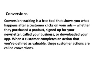 Conversion tracking is a free tool that shows you what
happens after a customer clicks on your ads -- whether
they purchased a product, signed up for your
newsletter, called your business, or downloaded your
app. When a customer completes an action that
you've defined as valuable, these customer actions are
called conversions.
Conversions
 