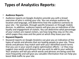 Types of Analystics Reports:
• Audience Reports
• Audience reports on Google Analytics provide you with a broad
overview of who is visiting your site. You can analyze audience by
location and language, and determine how the audience connects to
your site – for example, through specific browsers or through mobile
devices. In addition, audience reports will give you an indication of the
loyalty and engagement of visitors. You can determine what percentage
of your visitors are repeat visitors, see how long they stay on the site,
which pages they view and the point at which they leave your site.
• Keyword Reports
• Keyword reports on Google Analytics can give you an indication of the
types of words and phrases that are leading people to your site. These
words and phrases may match well with your identified search terms
that you use in your search engine optimization efforts – or they may
suggest new words and phrases that you wish to add to your website.
Your analytics will tell you which words and phrases are being used the
most frequently and will give you valuable information that can help you
boost Web traffic to your site.
 