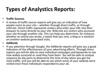 Types of Analystics Reports:
• Traffic Sources
• A review of traffic source reports will give you an indication of how
people come to your site – whether through direct traffic, or through
referrals. Direct traffic represents visitors who enter your URL into their
browser to come directly to your site. Referrals are visitors who accessed
your site through another site. This can help you determine, for instance,
whether an article you wrote, a tweet that you sent, a blog or a mention
on another website generated visits.
• AdWords
• If you advertise through Google, the AdWords reports will give you a good
indication of the effectiveness of your advertising efforts. Through these
reports you will be able to view individual campaigns and keywords to see
how widely accessed or used they have been. You will be able to analyze
response by day parts to determine the time of day when you get the
most traffic, and you will be able to see which areas of your website were
visited once these individuals responded to your ad.
 