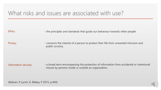 Click to edit Master text styles
What risks and issues are associated with use?
Ethics
Privacy
information security
- the principles and standards that guide our behaviour towards other people
- concerns the interest of a person to protect their life from unwanted intrusion and
public scrutiny.
- a broad term encompassing the protection of information from accidental or intentional
misuse by persons inside or outside an organization.
(Baltzan, P, Lynch, K, Blakey, P 2015, p.469)
 