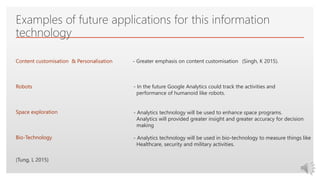 Click to edit Master text styles
Examples of future applications for this information
technology
Content customisation & Personalisation - Greater emphasis on content customisation
Robots - In the future Google Analytics could track the activities and
performance of humanoid like robots.
Space exploration - Analytics technology will be used to enhance space programs.
Analytics will provided greater insight and greater accuracy for decision
making
(Singh, K 2015).
(Tung, L 2015)
Bio-Technology - Analytics technology will be used in bio-technology to measure things like
Healthcare, security and military activities.
 