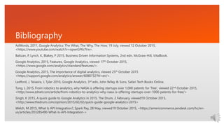Bibliography
AdWords, 2011, Google Analytics: The What, The Why, The How, 19 July, viewed 12 October 2015,
<https://www.youtube.com/watch?v=opwrGPKcfYw>.
Baltzan, P, Lynch, K, Blakey, P 2015, Business Driven Information Systems, 2nd edn, McGraw-Hill, VitalBook.
Google Analytics, 2015, Features, Google Analytics, viewed 17th October 2015,
<https://www.google.com/analytics/standard/features/>.
Google Analytics, 2015, The importance of digital analytics, viewed 25th October 2015
<https://support.google.com/analytics/answer/6080732?hl=en/>.
Ledford, J, Teixeira, J, Tyler 2010, Google Analytics, 3rd edn, John Wiley & Sons, Safari Tech Books Online.
Tung, L 2015, From robotics to analytics, why NASA is offering startups over 1,000 patents for 'free‘, viewed 22nd October 2015,
<http://www.zdnet.com/article/from-robotics-to-analytics-why-nasa-is-offering-startups-over-1000-patents-for-free/>
Singh, K 2015, A quick guide to Google Analytics in 2015, The Drum, 2 February, viewed19 October 2015,
<http://www.thedrum.com/opinion/2015/02/02/quick-guide-google-analytics-2015>
Welch, M 2015, What Is API Integration?, Spark Pay, 28 May, viewed19 October 2015, <https://americommerce.zendesk.com/hc/en-
us/articles/203285490-What-Is-API-Integration->
 