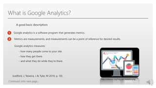 Click to edit Master text styles
What is Google Analytics?
1
2
3
A good basic description:
Continued onto next page…
Google analytics is a software program that generates metrics.
Metrics are measurements, and measurements can be a point of reference for desired results.
Google analytics measures:
- how many people come to your site.
- how they get there.
- and what they do while they're there.
(Ledford, J, Teixeira, J & Tyler, M 2010, p. 10).
http://infonion.org/img/site/analytics.png
 