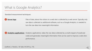Click to edit Master text styles
What is Google Analytics?
Files of data, about the visitors to a web site is collected by a web server. Typically only
raw data is collected so additional software, such as a Google Analytics, is needed to
turn the raw data into meaningful information.
Analytics applications, takes the raw data (collected by a small snippet of JavaScript
code) and generates meaningful information that can be used to improve a web site’s
performance.
Standard measurement techniques:
3
4
Server logs:
Analytics applications:
(Ledford, J, Teixeira, J & Tyler, M 2010, p. 10).
 