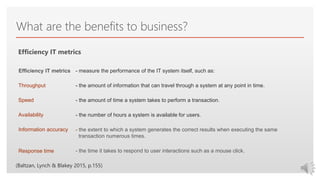 Click to edit Master text styles
What are the benefits to business?
Efficiency IT metrics
- measure the performance of the IT system itself, such as:
- the amount of information that can travel through a system at any point in time.
- the amount of time a system takes to perform a transaction.
- the number of hours a system is available for users.
- the extent to which a system generates the correct results when executing the same
transaction numerous times.
- the time it takes to respond to user interactions such as a mouse click.
Efficiency IT metrics
Throughput
Speed
Availability
Information accuracy
Response time
(Baltzan, Lynch & Blakey 2015, p.155)
 