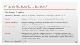 Click to edit Master text styles
What are the benefits to business?
- measure the impact IT has on business processes and activities, such as:
- the ease with which users perform transactions and/or find information.
- measured by satisfaction surveys, percentage of existing customers kept and
rises in revenue dollars per customer.
- the number of customers an organisation ‘touches’ for the first time and influences
to buying its products or services. This is a popular metric for assessing
the effectiveness of banner, pop-up and pop-under ads on the internet.
Effectiveness IT metrics
- such as return on investment (the earning power of an organisation’s assets), cost–
benefit analysis (the comparison of projected revenues and costs including development,
maintenance, fixed and variable), and break- even analysis (the point at which constant
revenues equal ongoing costs).
Effectiveness IT metrics
Usability
Customer satisfaction
Conversion rates
Financial
(Baltzan, Lynch & Blakey 2015, p.155)
 