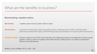Click to edit Master text styles
What are the benefits to business?
Benchmarking—baseline metrics
- baseline values that the system seeks to attain.
- a process of continuously measuring system results, comparing those results to optimal system
performance (benchmark values), and identifying steps and procedures to improve system performance.
Benchmarks
Benchmarking
- Decision making is one of the most important and challenging aspects of management, Having a good
analytics system in place can greatly assist better decision making which can improve organisation
Efficiency and effectiveness.
Decision making:
(Baltzan, Lynch & Blakey 2015, p.148 – 156)
 