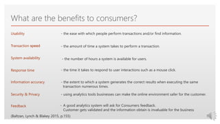 Click to edit Master text styles
What are the benefits to consumers?
- the ease with which people perform transactions and/or find information.
Transaction speed - the amount of time a system takes to perform a transaction.
Usability
- the number of hours a system is available for users.System availability
- the time it takes to respond to user interactions such as a mouse click.Response time
- the extent to which a system generates the correct results when executing the same
transaction numerous times.
Information accuracy
Security & Privacy - using analytics tools businesses can make the online environment safer for the customer.
Feedback - A good analytics system will ask for Consumers feedback.
Customer gets validated and the information obtain is invaluable for the business
(Baltzan, Lynch & Blakey 2015, p.155)
 