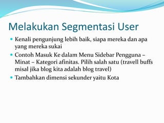 Melakukan Segmentasi User
 Kenali pengunjung lebih baik, siapa mereka dan apa
yang mereka sukai
 Contoh Masuk Ke dalam Menu Sidebar Pengguna –
Minat – Kategori afinitas. Pilih salah satu (travell buffs
misal jika blog kita adalah blog travel)
 Tambahkan dimensi sekunder yaitu Kota
 