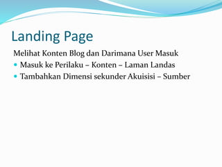 Landing Page
Melihat Konten Blog dan Darimana User Masuk
 Masuk ke Perilaku – Konten – Laman Landas
 Tambahkan Dimensi sekunder Akuisisi – Sumber
 