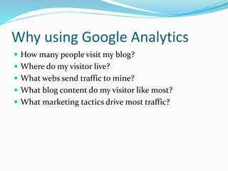 Why using Google Analytics
 How many people visit my blog?
 Where do my visitor live?
 What webs send traffic to mine?
 What blog content do my visitor like most?
 What marketing tactics drive most traffic?
 