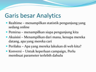Garis besar Analytics
 Realtime – menampilkan statistik pengunjung yang
sedang online
 Pemirsa – menampilkan siapa pengunjung kita
 Akuisisi – Menampilkan dari mana, kenapa mereka
datang, apa yang mereka cari
 Perilaku – Apa yang mereka lakukan di web kita?
 Konversi – Untuk keperluan campaign, Perlu
membuat parameter terlebih dahulu
 