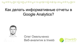 Как делать информативные отчеты в
Google Analytics?
Олег Омельченко
Веб-аналитик в Inweb
 