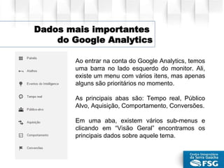 Ao entrar na conta do Google Analytics, temos
uma barra no lado esquerdo do monitor. Ali,
existe um menu com vários itens, mas apenas
alguns são prioritários no momento.
As principais abas são: Tempo real, Público
Alvo, Aquisição, Comportamento, Conversões.
Em uma aba, existem vários sub-menus e
clicando em “Visão Geral” encontramos os
principais dados sobre aquele tema.
Dados mais importantes
do Google Analytics
 