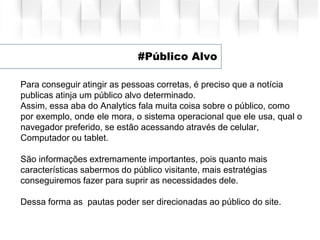 #Público Alvo
Para conseguir atingir as pessoas corretas, é preciso que a notícia
publicas atinja um público alvo determinado.
Assim, essa aba do Analytics fala muita coisa sobre o público, como
por exemplo, onde ele mora, o sistema operacional que ele usa, qual o
navegador preferido, se estão acessando através de celular,
Computador ou tablet.
São informações extremamente importantes, pois quanto mais
características sabermos do público visitante, mais estratégias
conseguiremos fazer para suprir as necessidades dele.
Dessa forma as pautas poder ser direcionadas ao público do site.
 