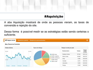 #Aquisição
A aba Aquisição mostrará de onde as pessoas vieram, as taxas de
conversão e rejeição do site.
Dessa forma é possível medir se as estratégias estão sendo certeiras o
suficiente.
 