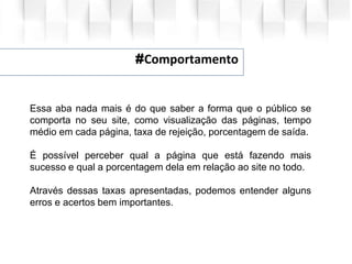 #Comportamento
Essa aba nada mais é do que saber a forma que o público se
comporta no seu site, como visualização das páginas, tempo
médio em cada página, taxa de rejeição, porcentagem de saída.
É possível perceber qual a página que está fazendo mais
sucesso e qual a porcentagem dela em relação ao site no todo.
Através dessas taxas apresentadas, podemos entender alguns
erros e acertos bem importantes.
 