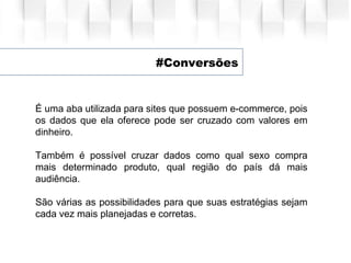 #Conversões
É uma aba utilizada para sites que possuem e-commerce, pois
os dados que ela oferece pode ser cruzado com valores em
dinheiro.
Também é possível cruzar dados como qual sexo compra
mais determinado produto, qual região do país dá mais
audiência.
São várias as possibilidades para que suas estratégias sejam
cada vez mais planejadas e corretas.
 
