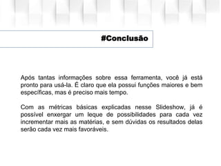 #Conclusão
Após tantas informações sobre essa ferramenta, você já está
pronto para usá-la. É claro que ela possui funções maiores e bem
específicas, mas é preciso mais tempo.
Com as métricas básicas explicadas nesse Slideshow, já é
possível enxergar um leque de possibilidades para cada vez
incrementar mais as matérias, e sem dúvidas os resultados delas
serão cada vez mais favoráveis.
 