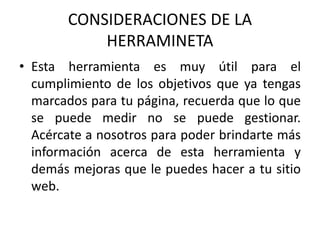 CONSIDERACIONES DE LA
HERRAMINETA
• Esta herramienta es muy útil para el
cumplimiento de los objetivos que ya tengas
marcados para tu página, recuerda que lo que
se puede medir no se puede gestionar.
Acércate a nosotros para poder brindarte más
información acerca de esta herramienta y
demás mejoras que le puedes hacer a tu sitio
web.
 