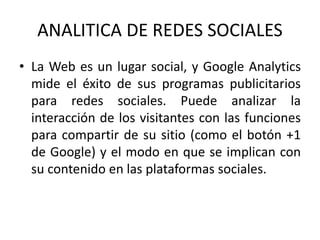 ANALITICA DE REDES SOCIALES
• La Web es un lugar social, y Google Analytics
mide el éxito de sus programas publicitarios
para redes sociales. Puede analizar la
interacción de los visitantes con las funciones
para compartir de su sitio (como el botón +1
de Google) y el modo en que se implican con
su contenido en las plataformas sociales.
 
