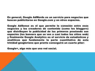 En general, Google AdWords es un servicio para negocios que
buscan publicitarse en Google.com y en otros espacios.
Google AdSense es el que permite la conexión entre esos
negocios y los creadores de contenido (como los bloggers)
que distribuyen la publicidad de los primeros prestando sus
espacios (los banners que se ven a casi todos los sitios web)
y finalmente Google Analytics es el servicio de estadísticas y
analíticas que fundamenta la parte cuantitativa de esta
trinidad googleriana que pronto conseguirá un cuarto pilar:
Google+, algo más que una red social.
 