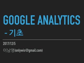 GOOGLE ANALYTICS
- 기초
2017/12/5
이남영(onlywis@gmail.com)
 