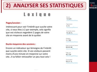 2) ANALYSER SES STATISTIQUES
L e x i q u e
Durée moyenne des sessions :
Pages/session :
Intéressant pour voir l’intérêt que suscite votre
site, si vous êtes à 2 par exemple, cela signifie
que vos visiteurs regardent 2 pages de votre
site en moyenne avant de le quitter.
Encore un indicateur qui témoigne de l’intérêt
que suscite votre site. SI vos visiteurs passent
moins d’une minute en moyenne sur votre
site…il va falloir retravailler un peu tout cela !
 
