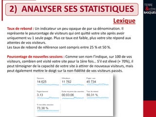 2) ANALYSER SES STATISTIQUES
Lexique
Taux de rebond : Un indicateur un peu opaque de par sa dénomination. Il
représente le pourcentage de visiteurs qui ont quitté votre site après avoir
uniquement vu 1 seule page. Plus ce taux est faible, plus votre site répond aux
attentes de vos visiteurs.
Les taux de rebond de référence sont compris entre 25 % et 50 %.
Pourcentage de nouvelles sessions : Comme son nom l’indique, sur 100 de vos
visiteurs, combien ont visité votre site pour la 1ère fois… S’il est élevé (+ 70%), il
peut témoigner de la capacité de votre site à attirer de nouveaux visiteurs, mais
peut également mettre le doigt sur la non-fidélité de vos visiteurs passés.
 