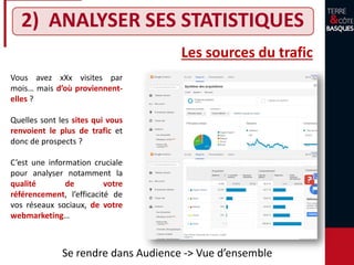 2) ANALYSER SES STATISTIQUES
Les sources du trafic
Vous avez xXx visites par
mois… mais d’où proviennent-
elles ?
Quelles sont les sites qui vous
renvoient le plus de trafic et
donc de prospects ?
C’est une information cruciale
pour analyser notamment la
qualité de votre
référencement, l’efficacité de
vos réseaux sociaux, de votre
webmarketing…
Se rendre dans Audience -> Vue d’ensemble
 