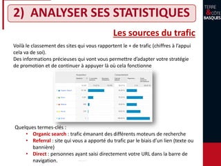 2) ANALYSER SES STATISTIQUES
Voilà le classement des sites qui vous rapportent le + de trafic (chiffres à l’appui
cela va de soi).
Des informations précieuses qui vont vous permettre d’adapter votre stratégie
de promotion et de continuer à appuyer là où cela fonctionne
Les sources du trafic
Quelques termes-clés :
• Organic search : trafic émanant des différents moteurs de recherche
• Referral : site qui vous a apporté du trafic par le biais d’un lien (texte ou
bannière)
• Direct : personnes ayant saisi directement votre URL dans la barre de
navigation.
 