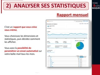 2) ANALYSER SES STATISTIQUES
Rapport mensuel
C’est un rapport que vous créez
vous-même.
Vous choisissez les dimensions et
statistiques, puis décidez comment
les afficher.
Vous avez la possibilité de
paramétrer un envoi automatisé sur
votre boîte mail tous les mois.
 