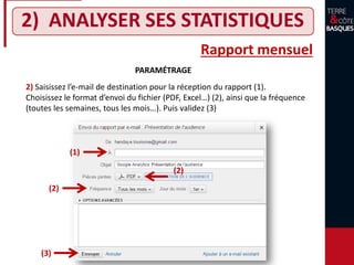2) ANALYSER SES STATISTIQUES
Rapport mensuel
PARAMÉTRAGE
2) Saisissez l’e-mail de destination pour la réception du rapport (1).
Choisissez le format d’envoi du fichier (PDF, Excel…) (2), ainsi que la fréquence
(toutes les semaines, tous les mois…). Puis validez (3)
(1)
(2)
(2)
(3)
 