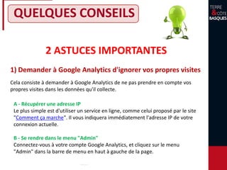 QUELQUES CONSEILS
2 ASTUCES IMPORTANTES
1) Demander à Google Analytics d'ignorer vos propres visites
Cela consiste à demander à Google Analytics de ne pas prendre en compte vos
propres visites dans les données qu'il collecte.
A - Récupérer une adresse IP
Le plus simple est d'utiliser un service en ligne, comme celui proposé par le site
"Comment ça marche". Il vous indiquera immédiatement l'adresse IP de votre
connexion actuelle.
B - Se rendre dans le menu "Admin"
Connectez-vous à votre compte Google Analytics, et cliquez sur le menu
"Admin" dans la barre de menu en haut à gauche de la page.
 
