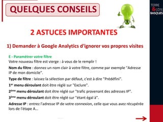 2 ASTUCES IMPORTANTES
1) Demander à Google Analytics d'ignorer vos propres visites
QUELQUES CONSEILS
E - Paramétrer votre filtre
Votre nouveau filtre est vierge : à vous de le remplir !
Nom du filtre : donnez un nom clair à votre filtre, comme par exemple "Adresse
IP de mon domicile".
Type de filtre : laissez la sélection par défaut, c'est à dire "Prédéfini".
1er menu déroulant doit être réglé sur "Exclure".
2ème menu déroulant doit être réglé sur "trafic provenant des adresses IP".
3ème menu déroulant doit être réglé sur "étant égal à".
Adresse IP : entrez l'adresse IP de votre connexion, celle que vous avez récupérée
lors de l'étape A…
 