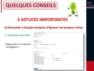 2 ASTUCES IMPORTANTES
1) Demander à Google Analytics d'ignorer vos propres visites
QUELQUES CONSEILS
E - Paramétrer votre filtre
Cliquez enfin sur le bouton
« Enregistrer »
 