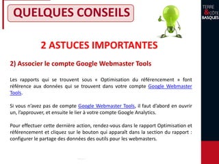 2 ASTUCES IMPORTANTES
2) Associer le compte Google Webmaster Tools
QUELQUES CONSEILS
Les rapports qui se trouvent sous « Optimisation du référencement » font
référence aux données qui se trouvent dans votre compte Google Webmaster
Tools.
Si vous n’avez pas de compte Google Webmaster Tools, il faut d’abord en ouvrir
un, l’approuver, et ensuite le lier à votre compte Google Analytics.
Pour effectuer cette dernière action, rendez-vous dans le rapport Optimisation et
référencement et cliquez sur le bouton qui apparaît dans la section du rapport :
configurer le partage des données des outils pour les webmasters.
 