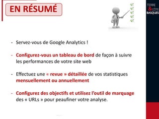 EN RÉSUMÉ
- Servez-vous de Google Analytics !
- Configurez-vous un tableau de bord de façon à suivre
les performances de votre site web
- Effectuez une « revue » détaillée de vos statistiques
mensuellement ou annuellement
- Configurez des objectifs et utilisez l’outil de marquage
des « URLs » pour peaufiner votre analyse.
 