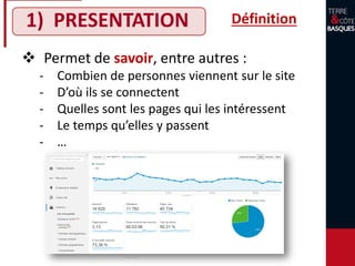 1) PRESENTATION
 Permet de savoir, entre autres :
‐ Combien de personnes viennent sur le site
‐ D’où ils se connectent
‐ Quelles sont les pages qui les intéressent
‐ Le temps qu’elles y passent
‐ …
Définition
 