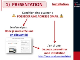 1) PRESENTATION Installation
Condition sine qua non :
POSSEDER UNE ADRESSE GMAIL
Je n’en ai pas,
Donc je m’en crée une
en cliquant ici
J’en ai une,
Je peux paramétrer
mon installation
https://www.google.com/analytics/
 