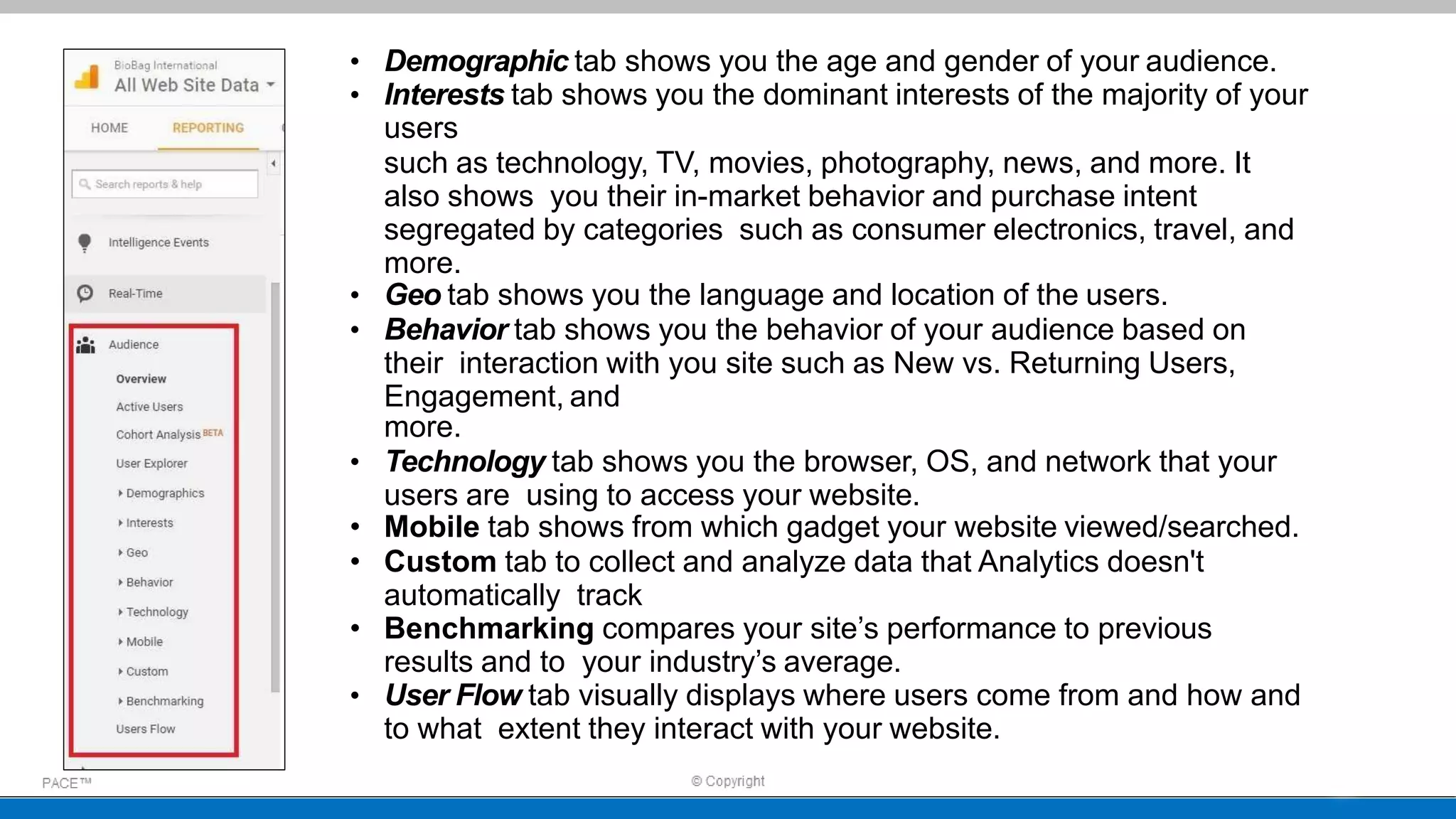 • Demographic tab shows you the age and gender of your audience.
• Interests tab shows you the dominant interests of the majority of your
users
such as technology, TV, movies, photography, news, and more. It
also shows you their in-market behavior and purchase intent
segregated by categories such as consumer electronics, travel, and
more.
• Geo tab shows you the language and location of the users.
• Behavior tab shows you the behavior of your audience based on
their interaction with you site such as New vs. Returning Users,
Engagement, and
more.
• Technology tab shows you the browser, OS, and network that your
users are using to access your website.
• Mobile tab shows from which gadget your website viewed/searched.
• Custom tab to collect and analyze data that Analytics doesn't
automatically track
• Benchmarking compares your site’s performance to previous
results and to your industry’s average.
• User Flow tab visually displays where users come from and how and
to what extent they interact with your website.
 