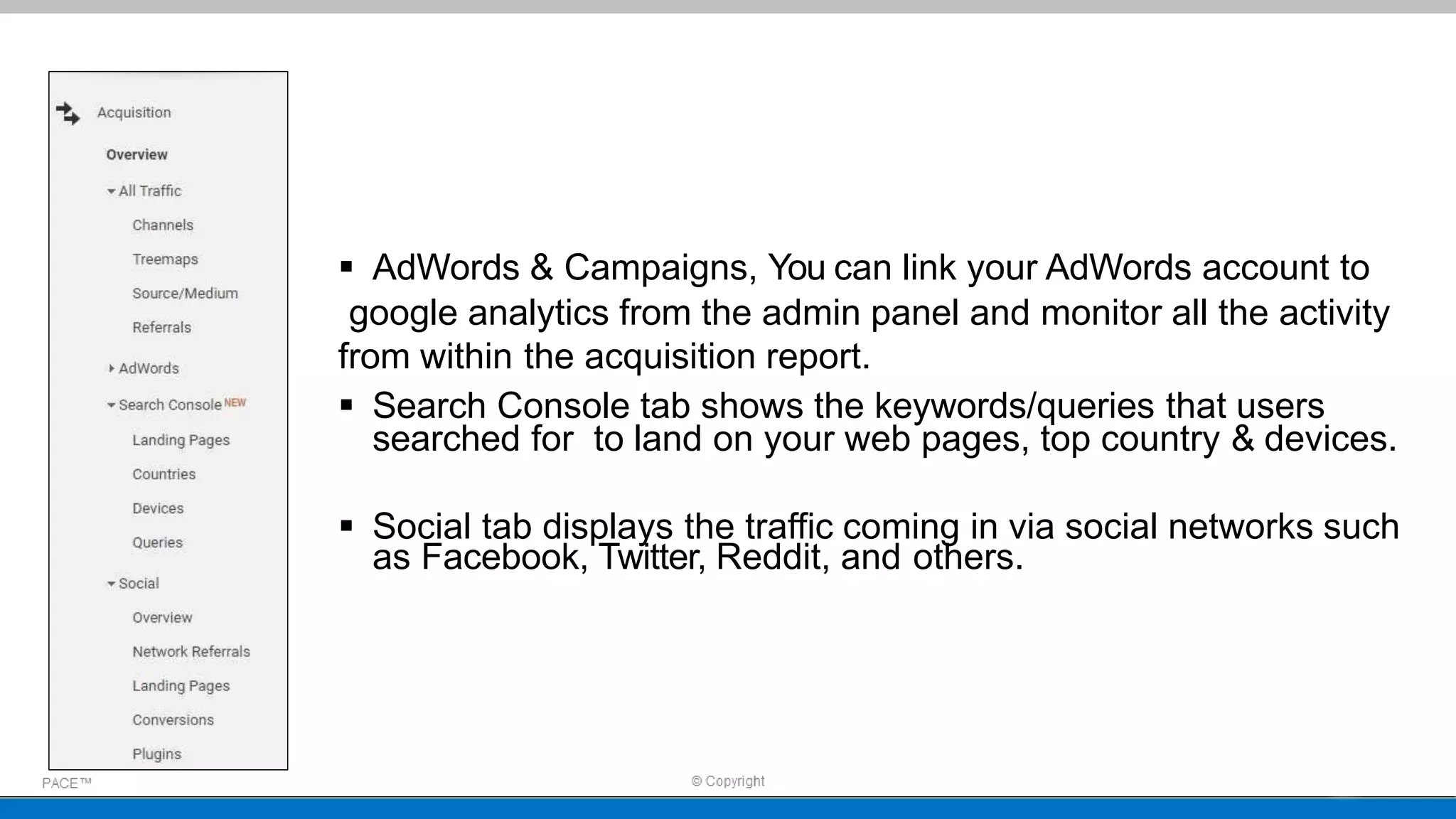  AdWords & Campaigns, You can link your AdWords account to
google analytics from the admin panel and monitor all the activity
from within the acquisition report.
 Search Console tab shows the keywords/queries that users
searched for to land on your web pages, top country & devices.
 Social tab displays the traffic coming in via social networks such
as Facebook, Twitter, Reddit, and others.
 