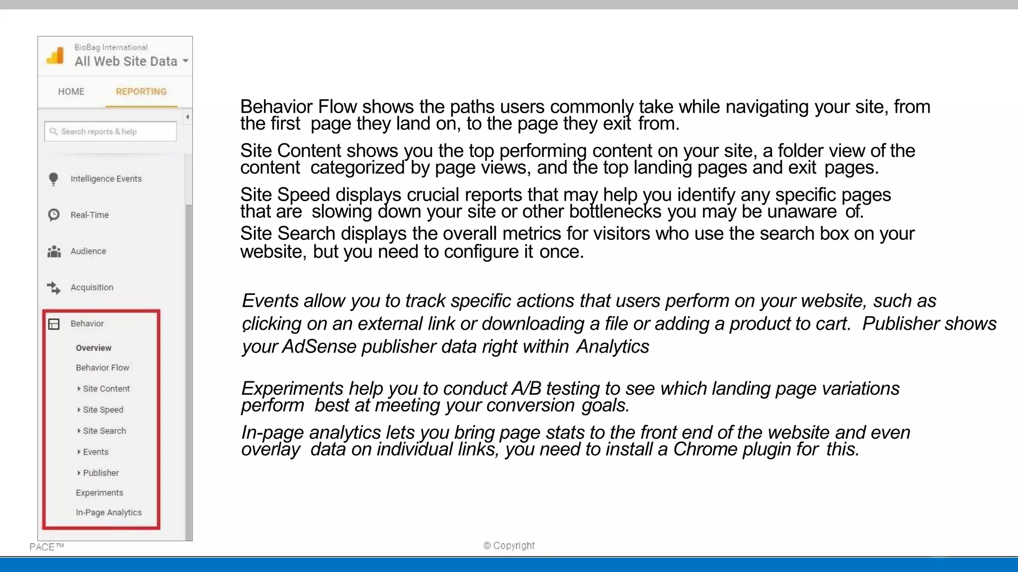 Behavior Flow shows the paths users commonly take while navigating your site, from
the first page they land on, to the page they exit from.
Site Content shows you the top performing content on your site, a folder view of the
content categorized by page views, and the top landing pages and exit pages.
Site Speed displays crucial reports that may help you identify any specific pages
that are slowing down your site or other bottlenecks you may be unaware of.
Site Search displays the overall metrics for visitors who use the search box on your
website, but you need to configure it once.
Events allow you to track specific actions that users perform on your website, such as
clicking on an external link or downloading a file or adding a product to cart. Publisher shows
your AdSense publisher data right within Analytics
.
Experiments help you to conduct A/B testing to see which landing page variations
perform best at meeting your conversion goals.
In-page analytics lets you bring page stats to the front end of the website and even
overlay data on individual links, you need to install a Chrome plugin for this.
 