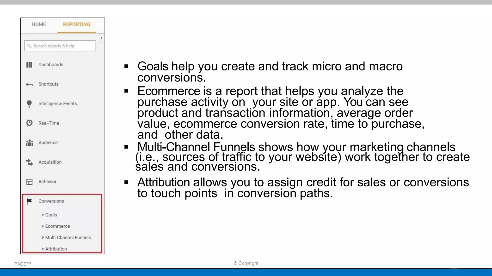  Goals help you create and track micro and macro
conversions.
 Ecommerce is a report that helps you analyze the
purchase activity on your site or app. You can see
product and transaction information, average order
value, ecommerce conversion rate, time to purchase,
and other data.
 Multi-Channel Funnels shows how your marketing channels
(i.e., sources of traffic to your website) work together to create
sales and conversions.
 Attribution allows you to assign credit for sales or conversions
to touch points in conversion paths.
 
