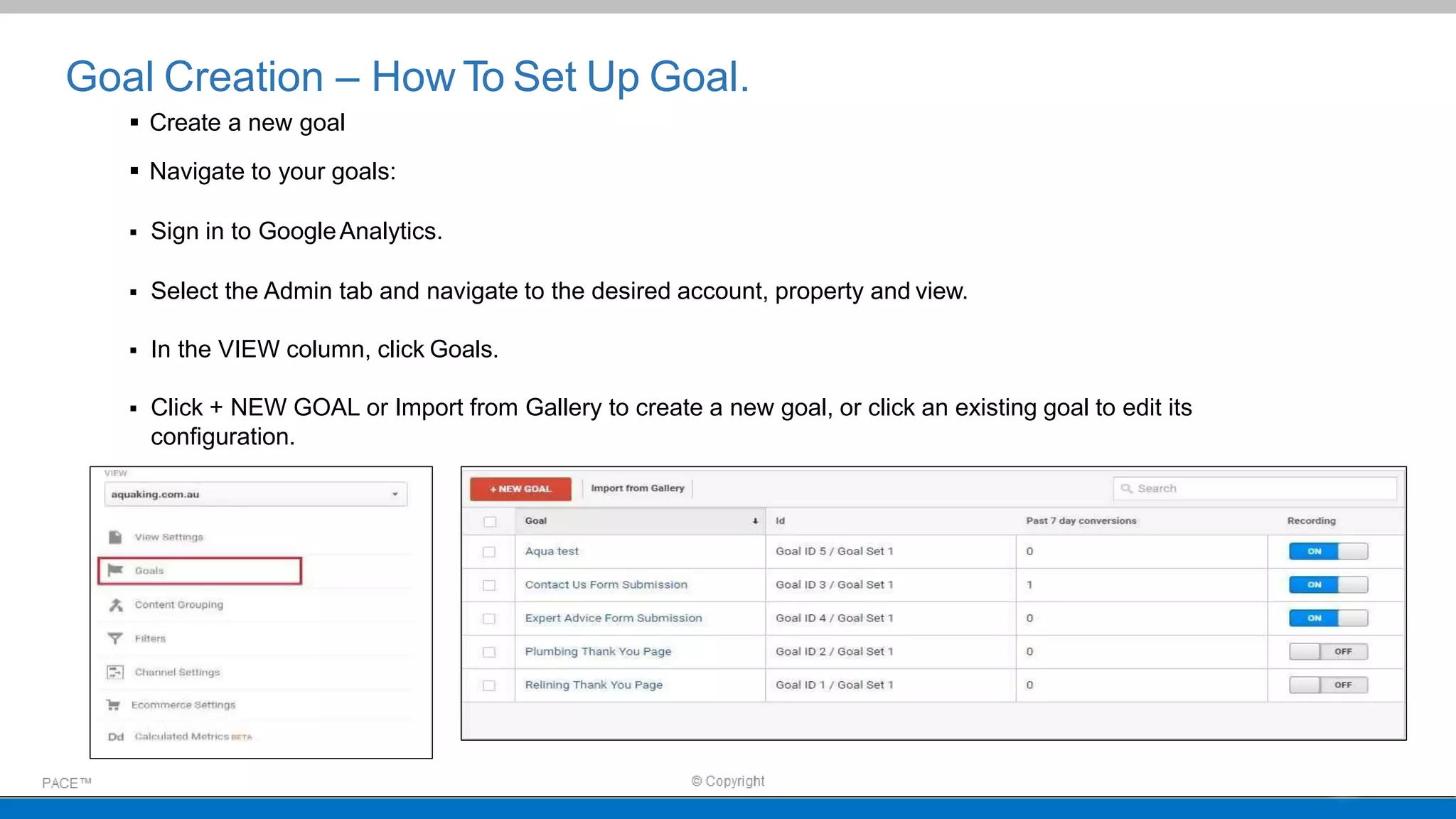Goal Creation – How To Set Up Goal.
 Create a new goal
 Navigate to your goals:
 Sign in to GoogleAnalytics.
 Select the Admin tab and navigate to the desired account, property and view.
 In the VIEW column, click Goals.
 Click + NEW GOAL or Import from Gallery to create a new goal, or click an existing goal to edit its
configuration.
 