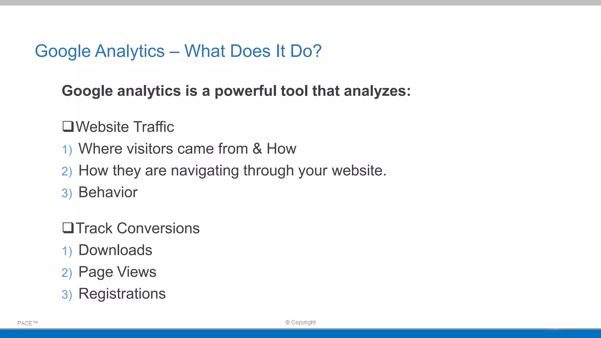 Google Analytics – What Does It Do?
Google analytics is a powerful tool that analyzes:
Website Traffic
1) Where visitors came from & How
2) How they are navigating through your website.
3) Behavior
Track Conversions
1) Downloads
2) Page Views
3) Registrations
 