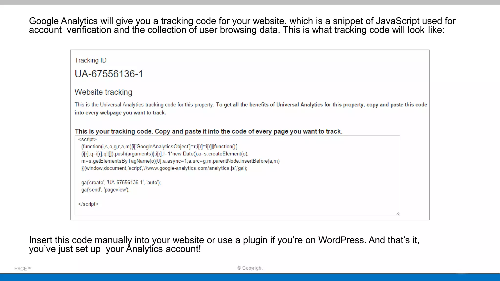 Google Analytics will give you a tracking code for your website, which is a snippet of JavaScript used for
account verification and the collection of user browsing data. This is what tracking code will look like:
Insert this code manually into your website or use a plugin if you’re on WordPress. And that’s it,
you’ve just set up your Analytics account!
 